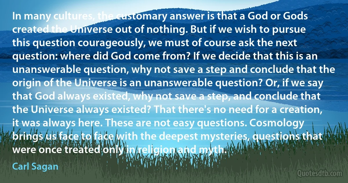 In many cultures, the customary answer is that a God or Gods created the Universe out of nothing. But if we wish to pursue this question courageously, we must of course ask the next question: where did God come from? If we decide that this is an unanswerable question, why not save a step and conclude that the origin of the Universe is an unanswerable question? Or, if we say that God always existed, why not save a step, and conclude that the Universe always existed? That there's no need for a creation, it was always here. These are not easy questions. Cosmology brings us face to face with the deepest mysteries, questions that were once treated only in religion and myth. (Carl Sagan)