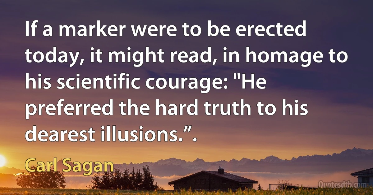 If a marker were to be erected today, it might read, in homage to his scientific courage: "He preferred the hard truth to his dearest illusions.”. (Carl Sagan)