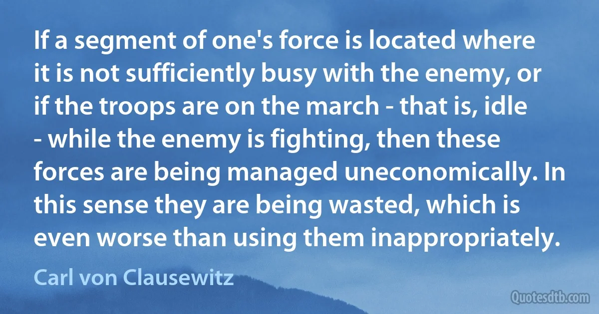 If a segment of one's force is located where it is not sufficiently busy with the enemy, or if the troops are on the march - that is, idle - while the enemy is fighting, then these forces are being managed uneconomically. In this sense they are being wasted, which is even worse than using them inappropriately. (Carl von Clausewitz)