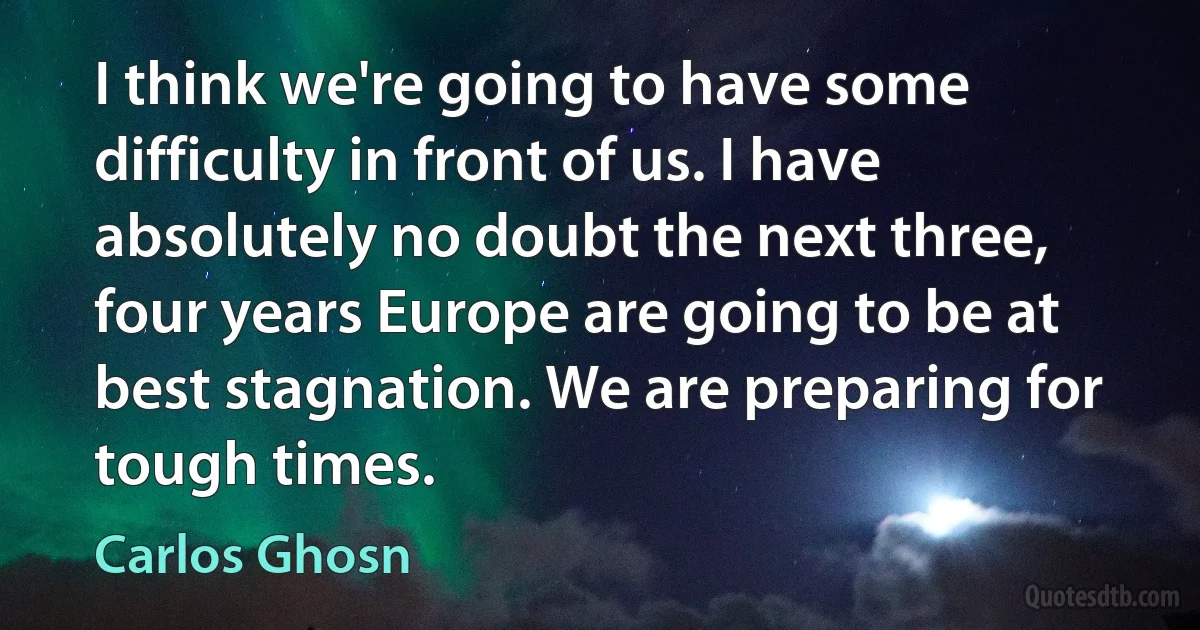 I think we're going to have some difficulty in front of us. I have absolutely no doubt the next three, four years Europe are going to be at best stagnation. We are preparing for tough times. (Carlos Ghosn)