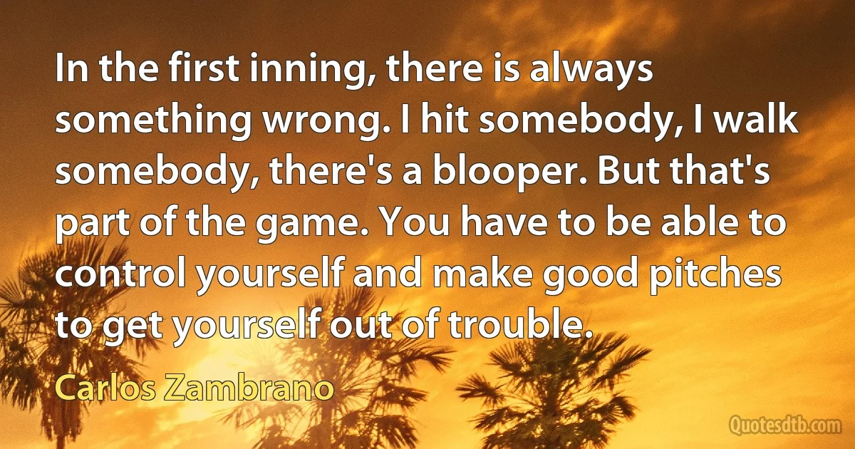 In the first inning, there is always something wrong. I hit somebody, I walk somebody, there's a blooper. But that's part of the game. You have to be able to control yourself and make good pitches to get yourself out of trouble. (Carlos Zambrano)