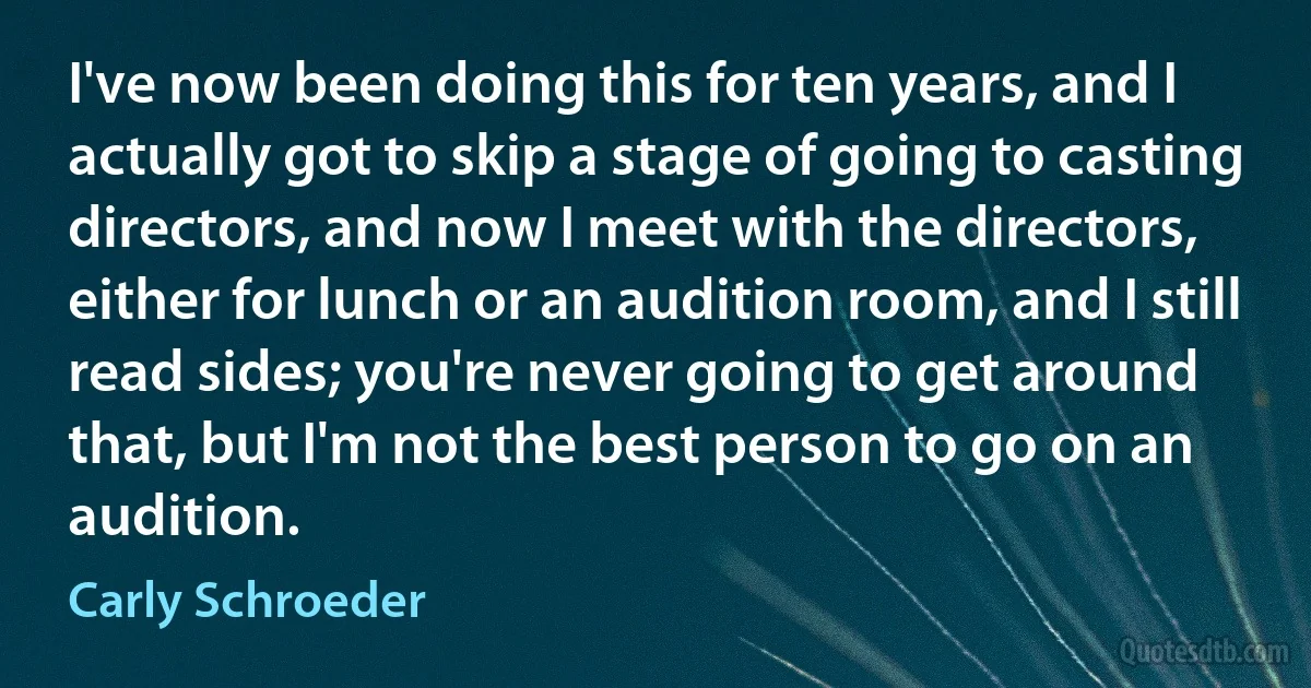 I've now been doing this for ten years, and I actually got to skip a stage of going to casting directors, and now I meet with the directors, either for lunch or an audition room, and I still read sides; you're never going to get around that, but I'm not the best person to go on an audition. (Carly Schroeder)