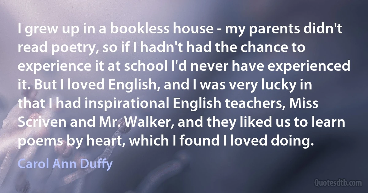 I grew up in a bookless house - my parents didn't read poetry, so if I hadn't had the chance to experience it at school I'd never have experienced it. But I loved English, and I was very lucky in that I had inspirational English teachers, Miss Scriven and Mr. Walker, and they liked us to learn poems by heart, which I found I loved doing. (Carol Ann Duffy)