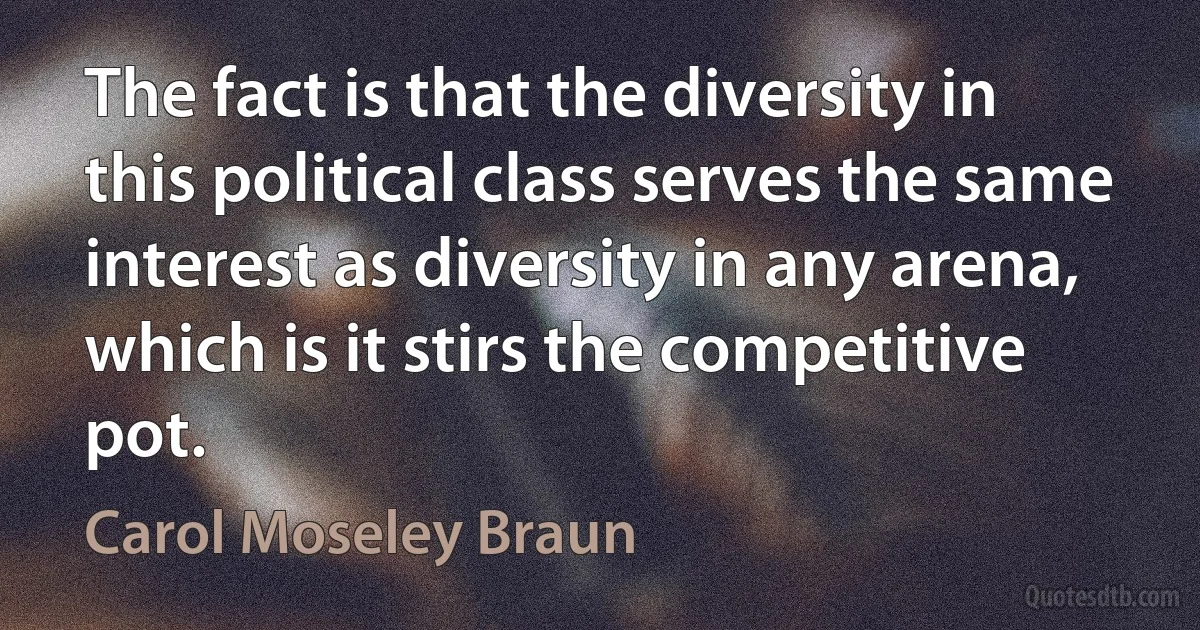 The fact is that the diversity in this political class serves the same interest as diversity in any arena, which is it stirs the competitive pot. (Carol Moseley Braun)