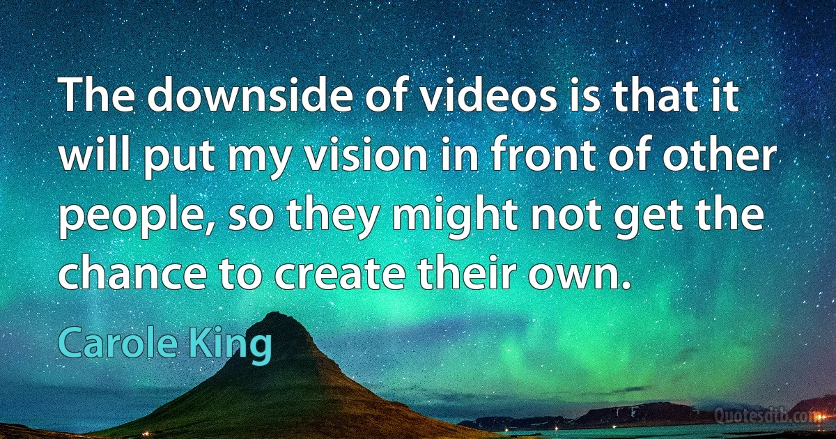 The downside of videos is that it will put my vision in front of other people, so they might not get the chance to create their own. (Carole King)