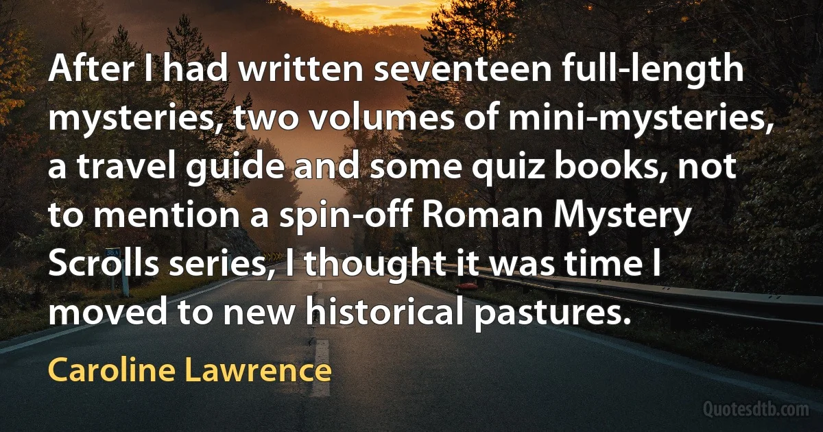 After I had written seventeen full-length mysteries, two volumes of mini-mysteries, a travel guide and some quiz books, not to mention a spin-off Roman Mystery Scrolls series, I thought it was time I moved to new historical pastures. (Caroline Lawrence)