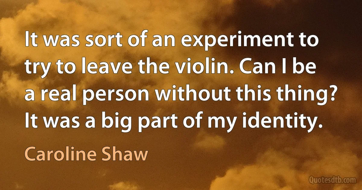 It was sort of an experiment to try to leave the violin. Can I be a real person without this thing? It was a big part of my identity. (Caroline Shaw)