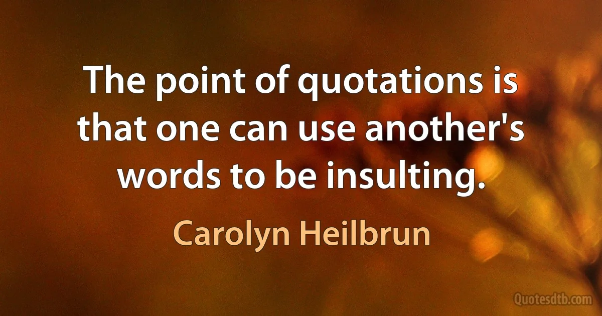 The point of quotations is that one can use another's words to be insulting. (Carolyn Heilbrun)