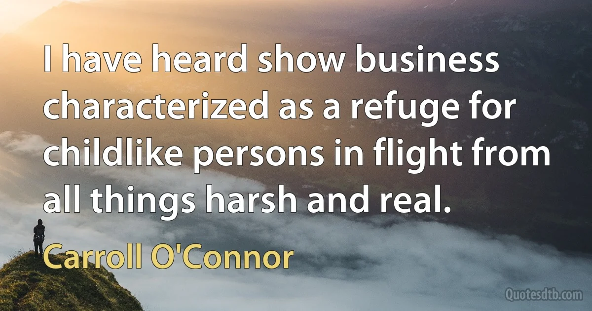 I have heard show business characterized as a refuge for childlike persons in flight from all things harsh and real. (Carroll O'Connor)