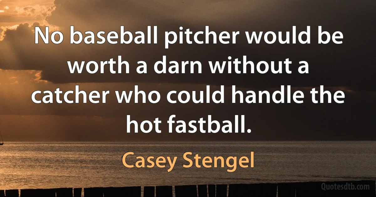 No baseball pitcher would be worth a darn without a catcher who could handle the hot fastball. (Casey Stengel)