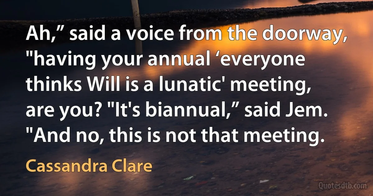 Ah,” said a voice from the doorway, "having your annual ‘everyone thinks Will is a lunatic' meeting, are you? "It's biannual,” said Jem. "And no, this is not that meeting. (Cassandra Clare)