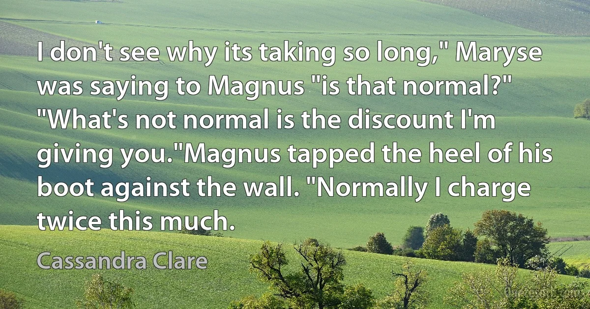 I don't see why its taking so long," Maryse was saying to Magnus "is that normal?"
"What's not normal is the discount I'm giving you."Magnus tapped the heel of his boot against the wall. "Normally I charge twice this much. (Cassandra Clare)