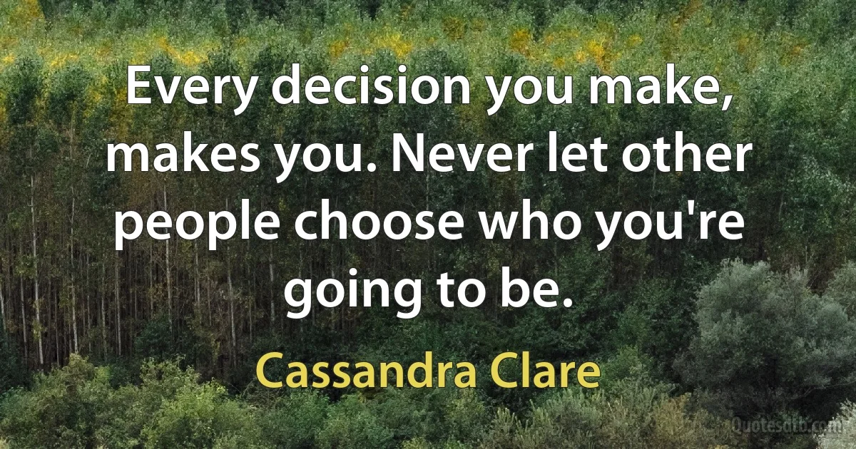 Every decision you make, makes you. Never let other people choose who you're going to be. (Cassandra Clare)