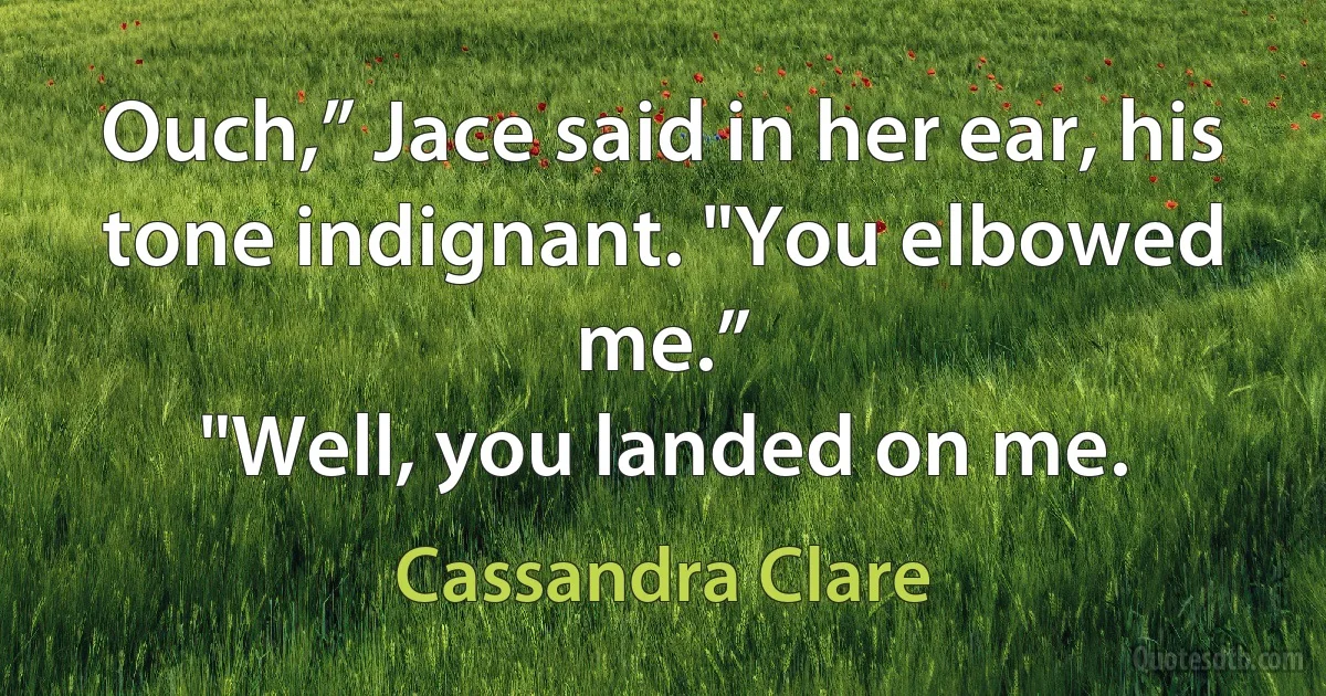 Ouch,” Jace said in her ear, his tone indignant. "You elbowed me.”
"Well, you landed on me. (Cassandra Clare)