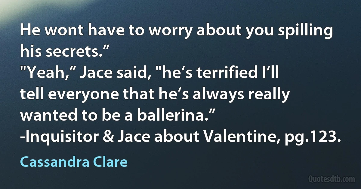 He wont have to worry about you spilling his secrets.”
"Yeah,” Jace said, "he‘s terrified I‘ll tell everyone that he‘s always really wanted to be a ballerina.”
-Inquisitor & Jace about Valentine, pg.123. (Cassandra Clare)