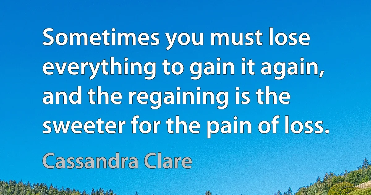 Sometimes you must lose everything to gain it again, and the regaining is the sweeter for the pain of loss. (Cassandra Clare)