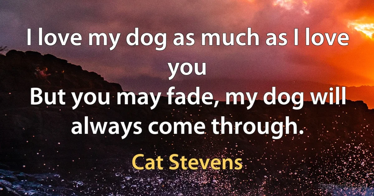 I love my dog as much as I love you
But you may fade, my dog will always come through. (Cat Stevens)