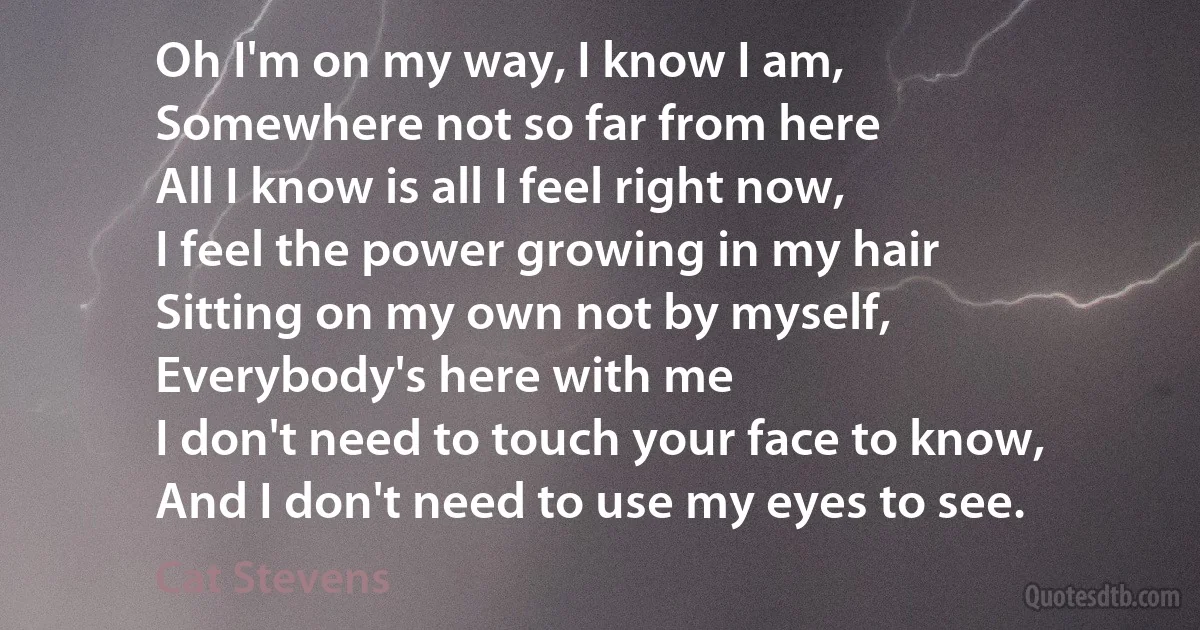 Oh I'm on my way, I know I am,
Somewhere not so far from here
All I know is all I feel right now,
I feel the power growing in my hair
Sitting on my own not by myself,
Everybody's here with me
I don't need to touch your face to know,
And I don't need to use my eyes to see. (Cat Stevens)