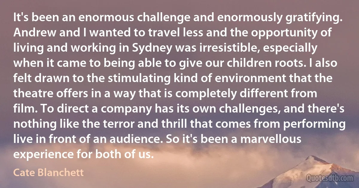 It's been an enormous challenge and enormously gratifying. Andrew and I wanted to travel less and the opportunity of living and working in Sydney was irresistible, especially when it came to being able to give our children roots. I also felt drawn to the stimulating kind of environment that the theatre offers in a way that is completely different from film. To direct a company has its own challenges, and there's nothing like the terror and thrill that comes from performing live in front of an audience. So it's been a marvellous experience for both of us. (Cate Blanchett)