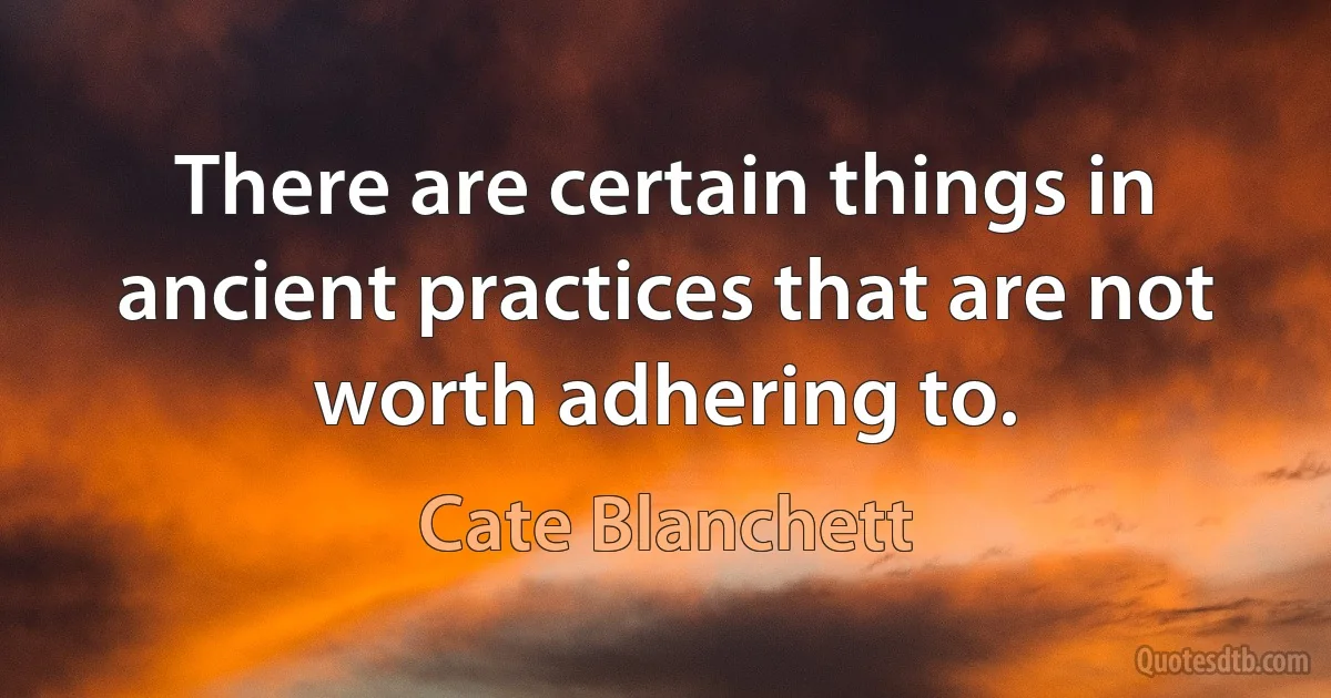 There are certain things in ancient practices that are not worth adhering to. (Cate Blanchett)