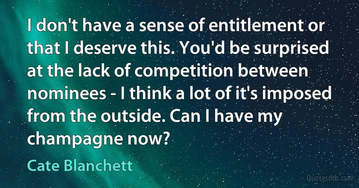 I don't have a sense of entitlement or that I deserve this. You'd be surprised at the lack of competition between nominees - I think a lot of it's imposed from the outside. Can I have my champagne now? (Cate Blanchett)