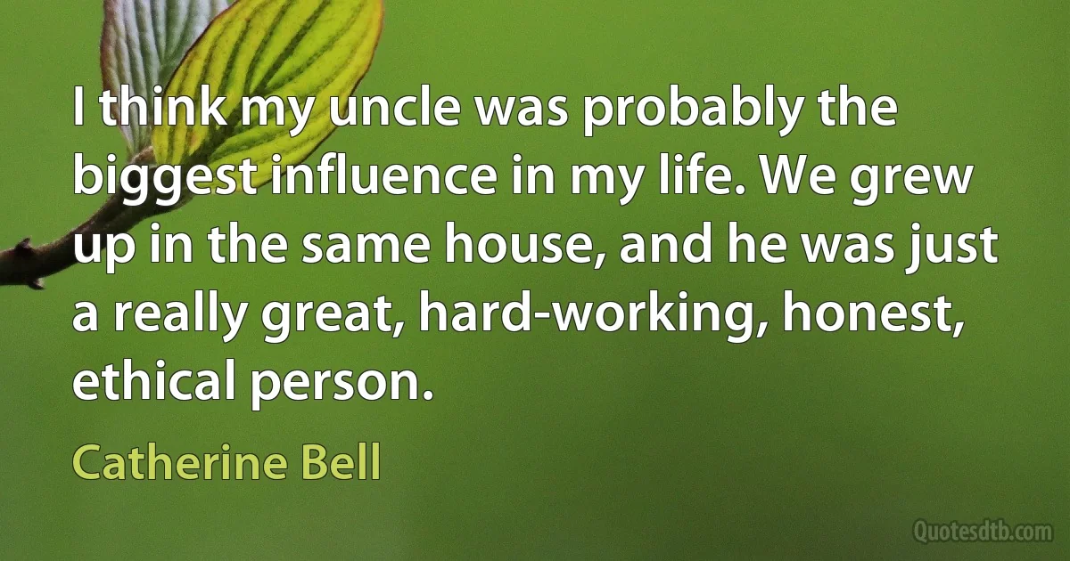 I think my uncle was probably the biggest influence in my life. We grew up in the same house, and he was just a really great, hard-working, honest, ethical person. (Catherine Bell)