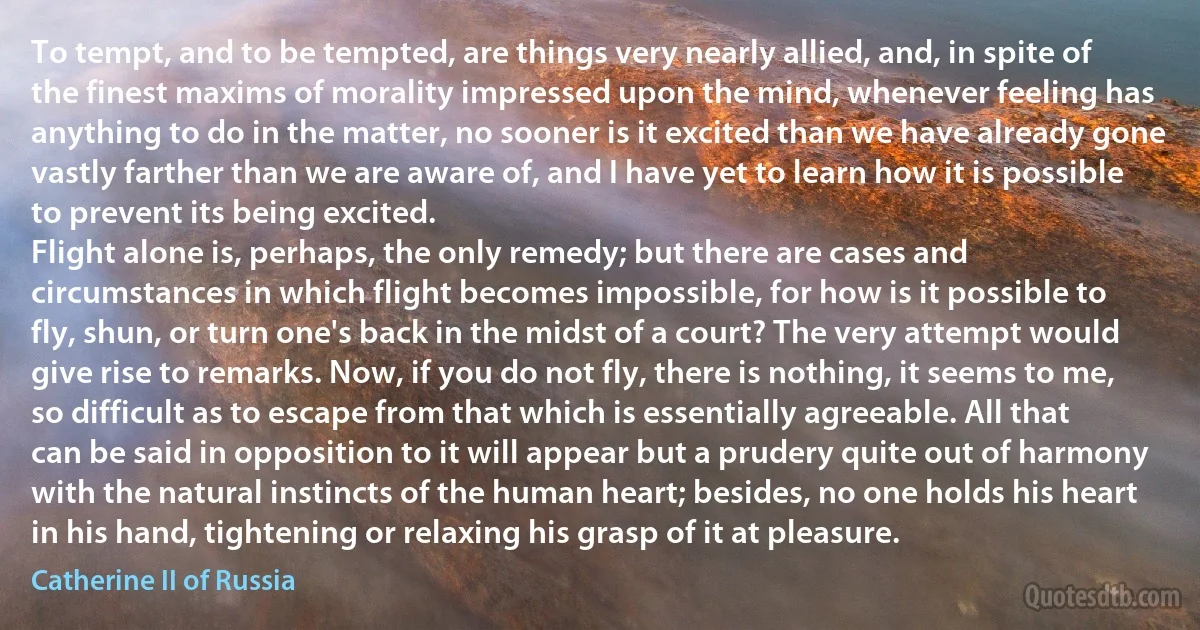 To tempt, and to be tempted, are things very nearly allied, and, in spite of the finest maxims of morality impressed upon the mind, whenever feeling has anything to do in the matter, no sooner is it excited than we have already gone vastly farther than we are aware of, and I have yet to learn how it is possible to prevent its being excited.
Flight alone is, perhaps, the only remedy; but there are cases and circumstances in which flight becomes impossible, for how is it possible to fly, shun, or turn one's back in the midst of a court? The very attempt would give rise to remarks. Now, if you do not fly, there is nothing, it seems to me, so difficult as to escape from that which is essentially agreeable. All that can be said in opposition to it will appear but a prudery quite out of harmony with the natural instincts of the human heart; besides, no one holds his heart in his hand, tightening or relaxing his grasp of it at pleasure. (Catherine II of Russia)