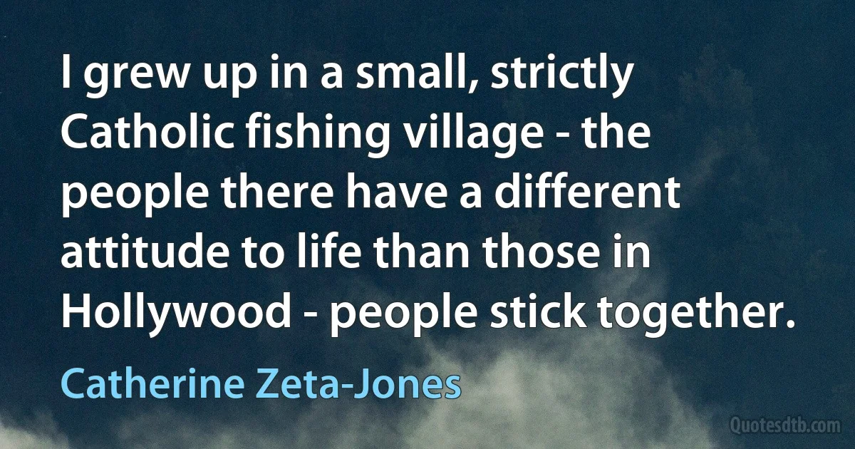 I grew up in a small, strictly Catholic fishing village - the people there have a different attitude to life than those in Hollywood - people stick together. (Catherine Zeta-Jones)