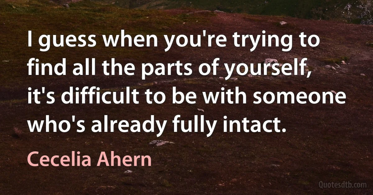 I guess when you're trying to find all the parts of yourself, it's difficult to be with someone who's already fully intact. (Cecelia Ahern)