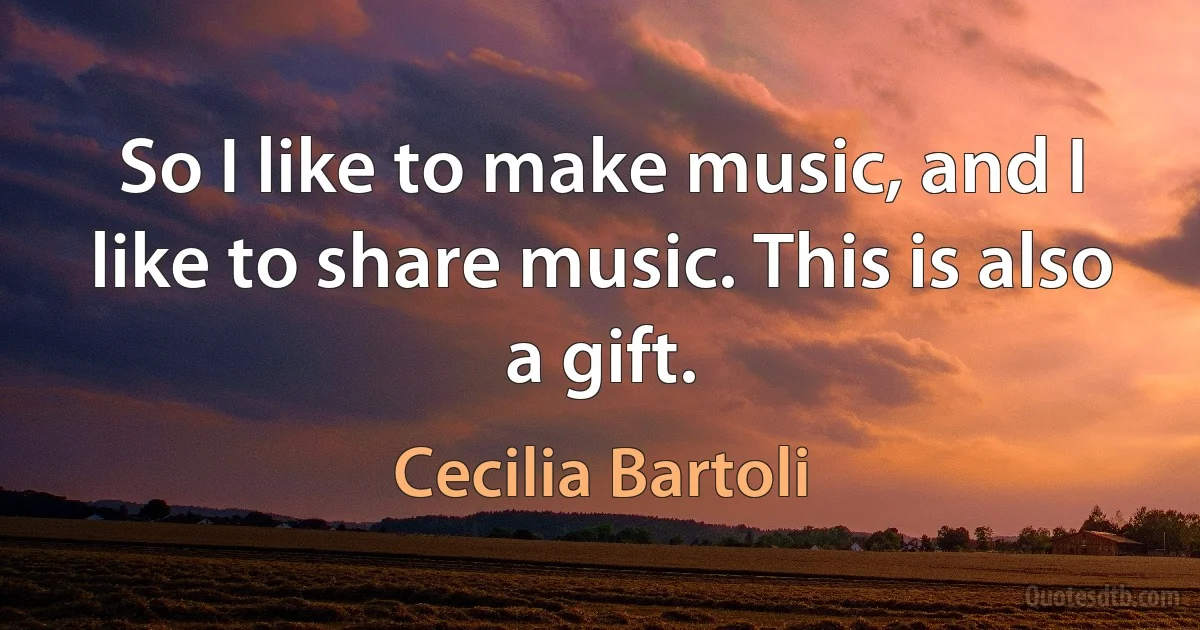 So I like to make music, and I like to share music. This is also a gift. (Cecilia Bartoli)