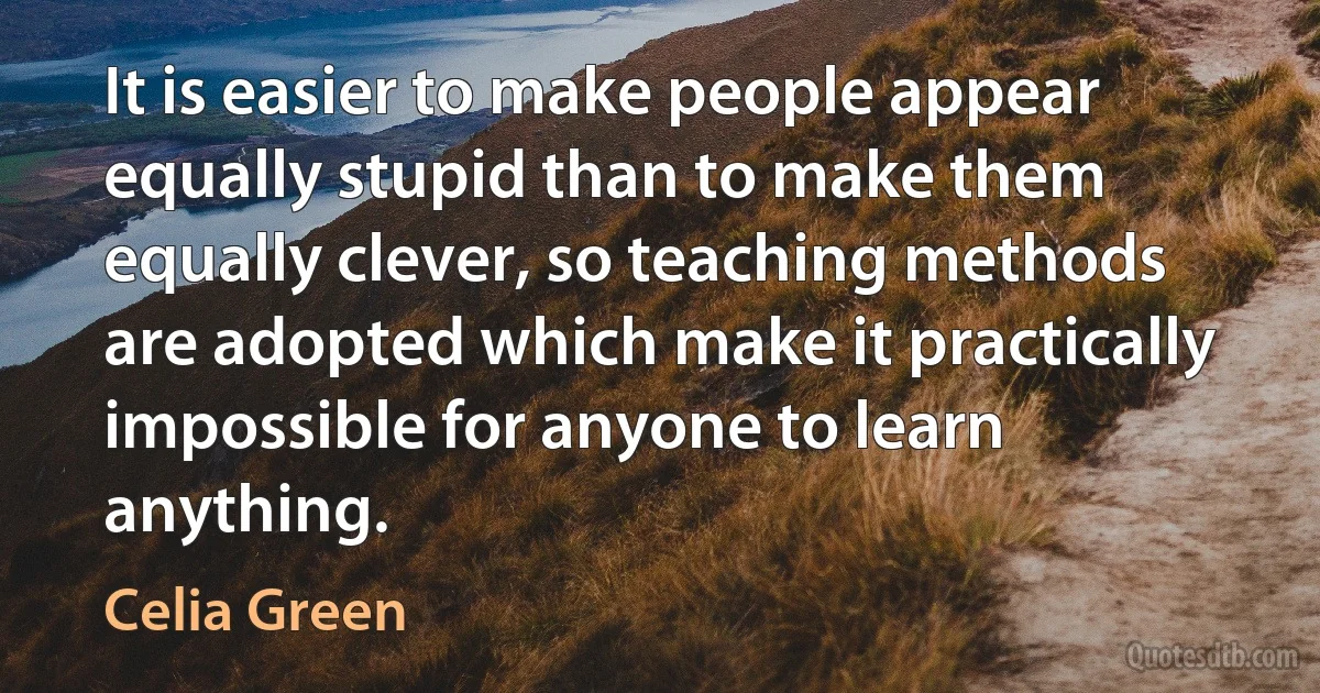 It is easier to make people appear equally stupid than to make them equally clever, so teaching methods are adopted which make it practically impossible for anyone to learn anything. (Celia Green)