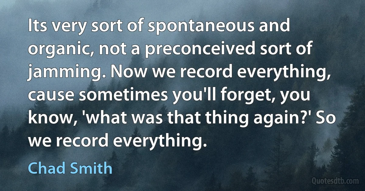 Its very sort of spontaneous and organic, not a preconceived sort of jamming. Now we record everything, cause sometimes you'll forget, you know, 'what was that thing again?' So we record everything. (Chad Smith)