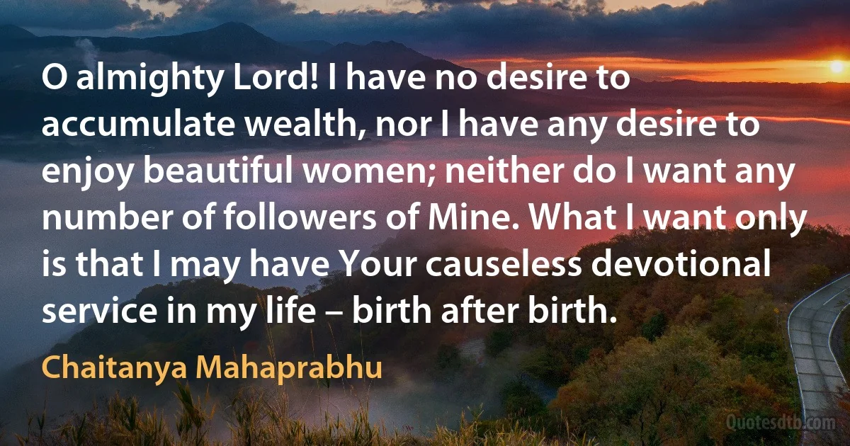 O almighty Lord! I have no desire to accumulate wealth, nor I have any desire to enjoy beautiful women; neither do I want any number of followers of Mine. What I want only is that I may have Your causeless devotional service in my life – birth after birth. (Chaitanya Mahaprabhu)