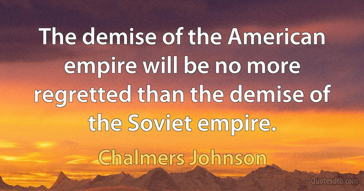 The demise of the American empire will be no more regretted than the demise of the Soviet empire. (Chalmers Johnson)