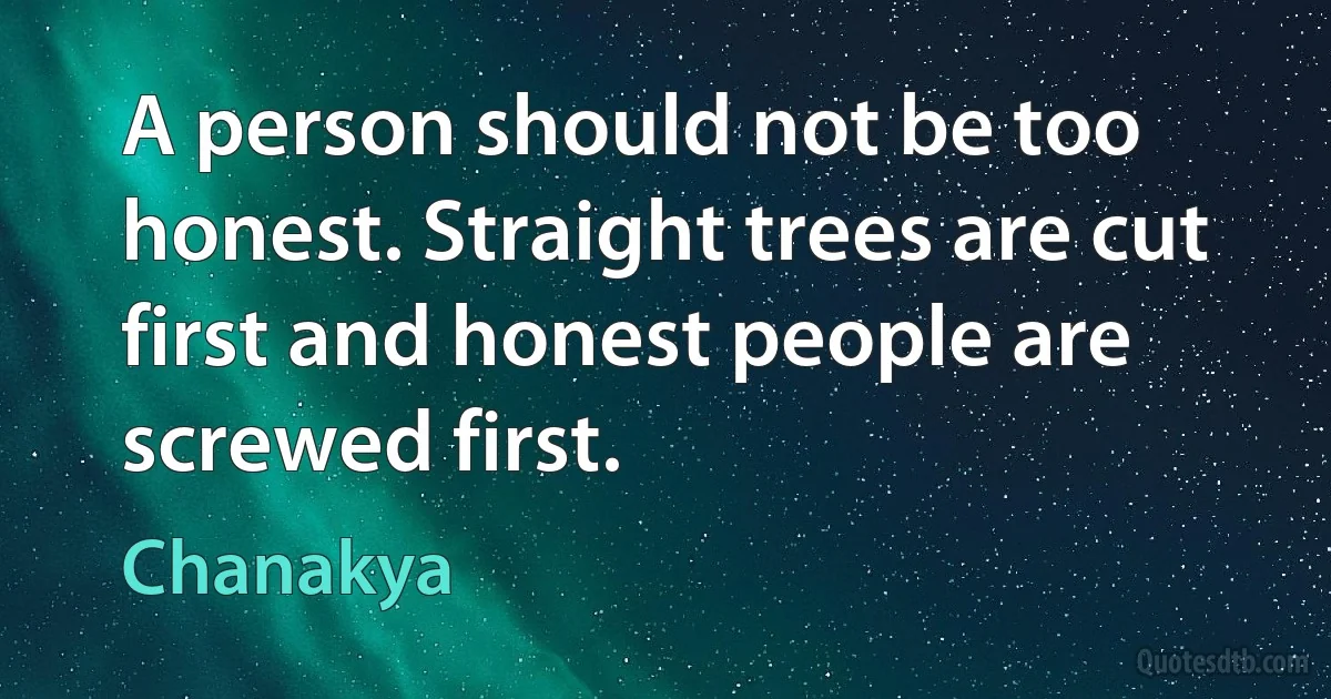 A person should not be too honest. Straight trees are cut first and honest people are screwed first. (Chanakya)