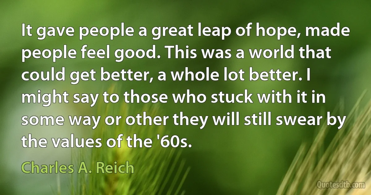 It gave people a great leap of hope, made people feel good. This was a world that could get better, a whole lot better. I might say to those who stuck with it in some way or other they will still swear by the values of the '60s. (Charles A. Reich)