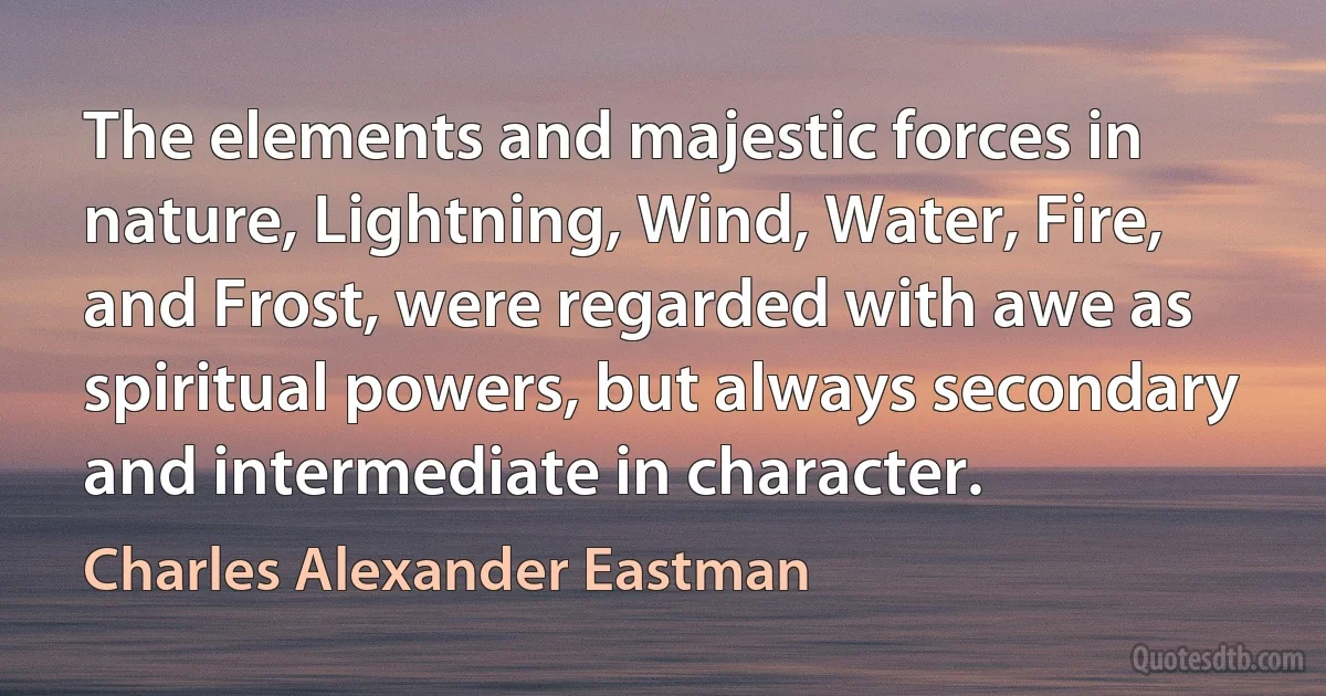 The elements and majestic forces in nature, Lightning, Wind, Water, Fire, and Frost, were regarded with awe as spiritual powers, but always secondary and intermediate in character. (Charles Alexander Eastman)