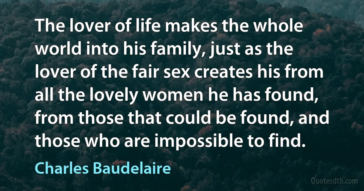 The lover of life makes the whole world into his family, just as the lover of the fair sex creates his from all the lovely women he has found, from those that could be found, and those who are impossible to find. (Charles Baudelaire)