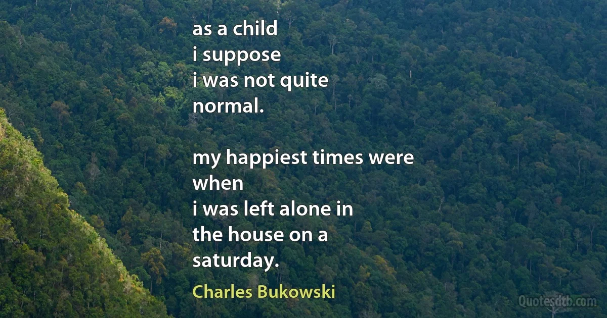 as a child
i suppose
i was not quite
normal.

my happiest times were
when
i was left alone in
the house on a
saturday. (Charles Bukowski)