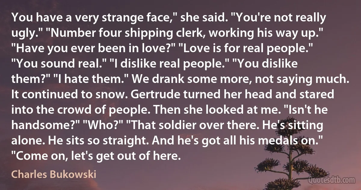 You have a very strange face," she said. "You're not really ugly." "Number four shipping clerk, working his way up." "Have you ever been in love?" "Love is for real people." "You sound real." "I dislike real people." "You dislike them?" "I hate them." We drank some more, not saying much. It continued to snow. Gertrude turned her head and stared into the crowd of people. Then she looked at me. "Isn't he handsome?" "Who?" "That soldier over there. He's sitting alone. He sits so straight. And he's got all his medals on." "Come on, let's get out of here. (Charles Bukowski)