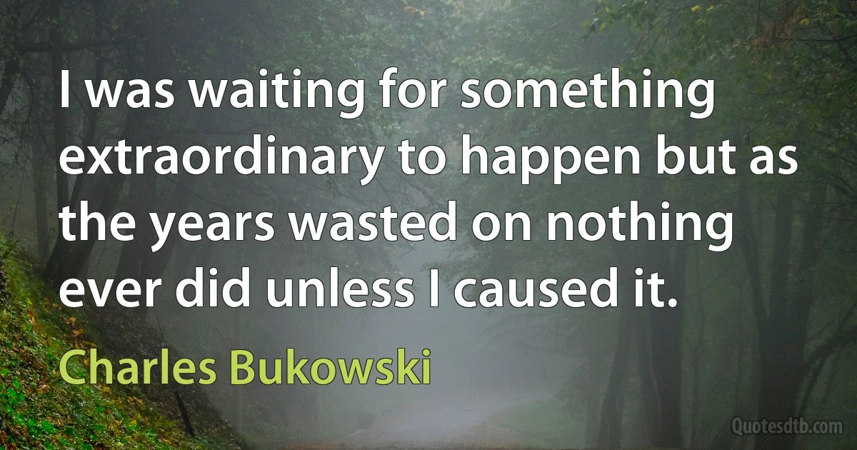 I was waiting for something extraordinary to happen but as the years wasted on nothing ever did unless I caused it. (Charles Bukowski)