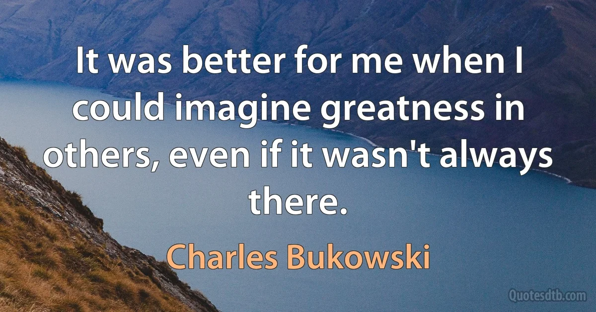 It was better for me when I could imagine greatness in others, even if it wasn't always there. (Charles Bukowski)