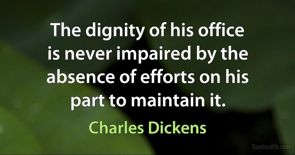 The dignity of his office is never impaired by the absence of efforts on his part to maintain it. (Charles Dickens)