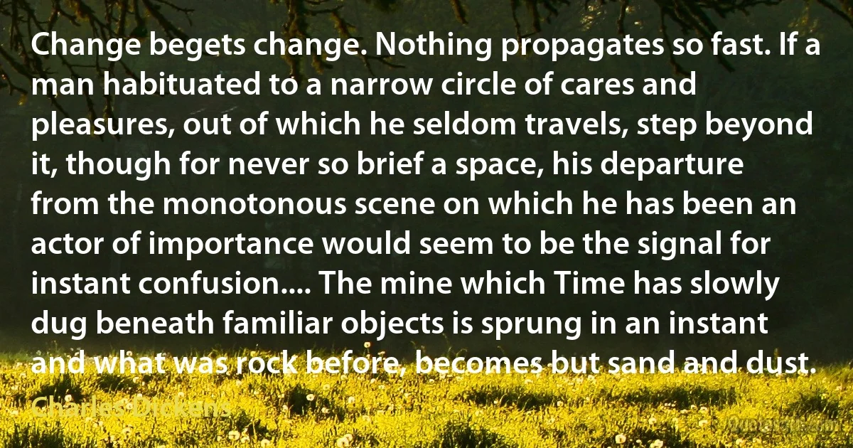 Change begets change. Nothing propagates so fast. If a man habituated to a narrow circle of cares and pleasures, out of which he seldom travels, step beyond it, though for never so brief a space, his departure from the monotonous scene on which he has been an actor of importance would seem to be the signal for instant confusion.... The mine which Time has slowly dug beneath familiar objects is sprung in an instant and what was rock before, becomes but sand and dust. (Charles Dickens)