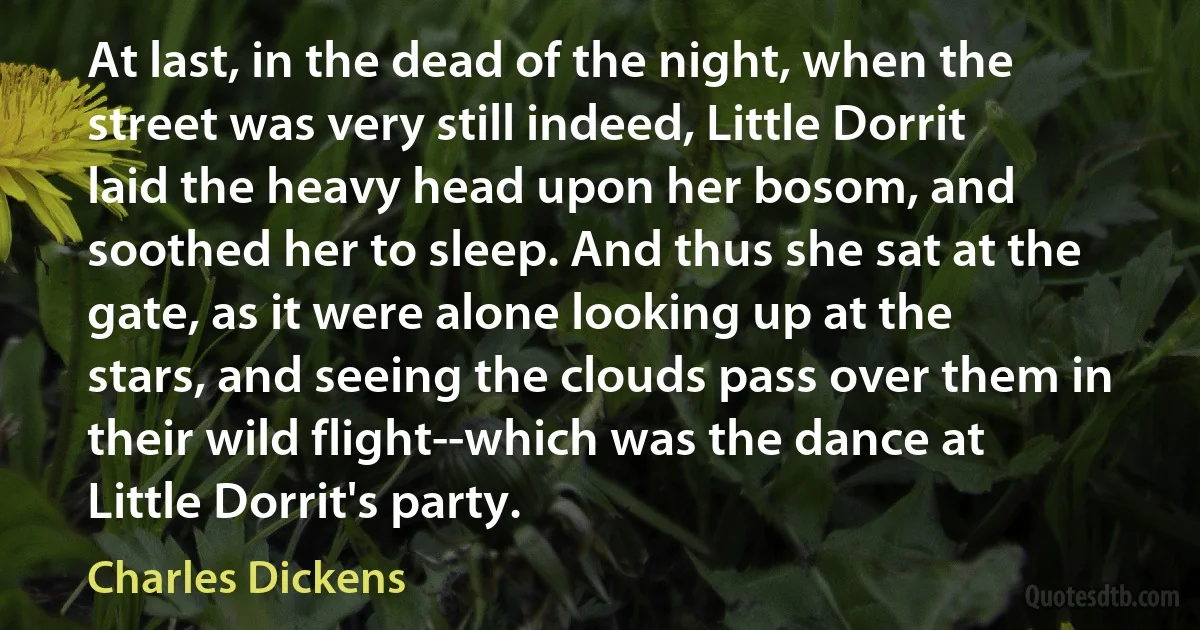 At last, in the dead of the night, when the street was very still indeed, Little Dorrit laid the heavy head upon her bosom, and soothed her to sleep. And thus she sat at the gate, as it were alone looking up at the stars, and seeing the clouds pass over them in their wild flight--which was the dance at Little Dorrit's party. (Charles Dickens)