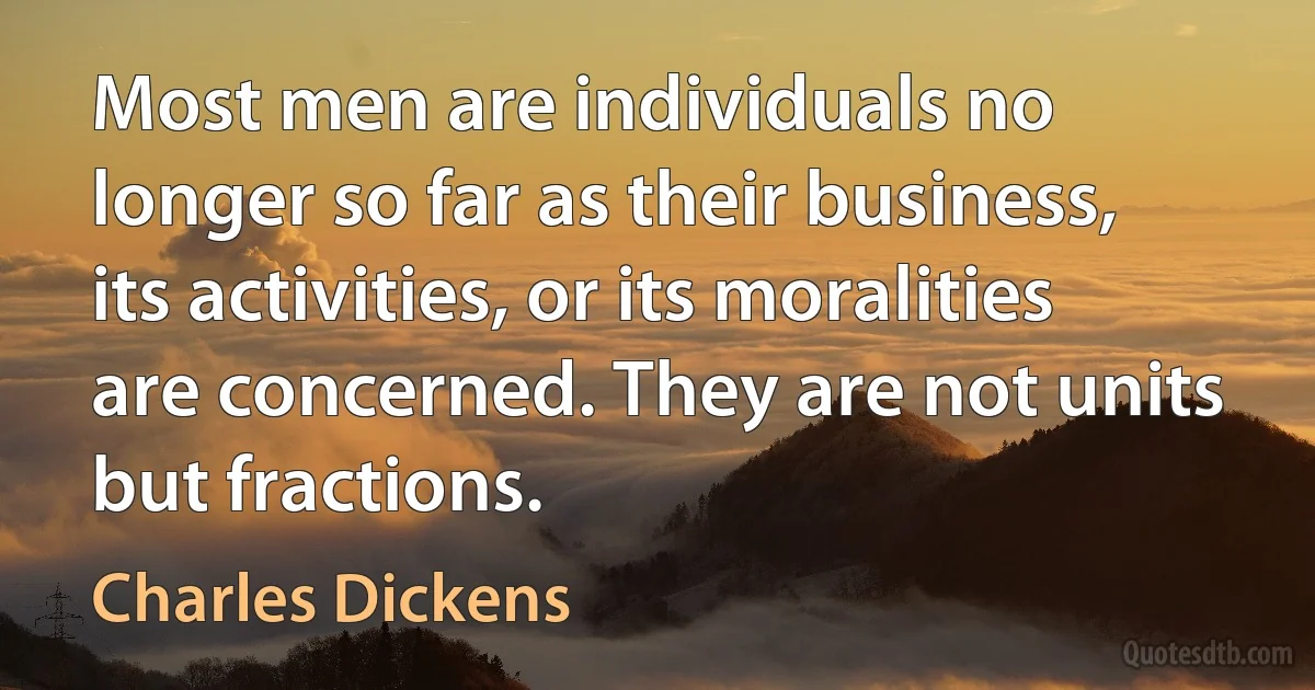 Most men are individuals no longer so far as their business, its activities, or its moralities are concerned. They are not units but fractions. (Charles Dickens)