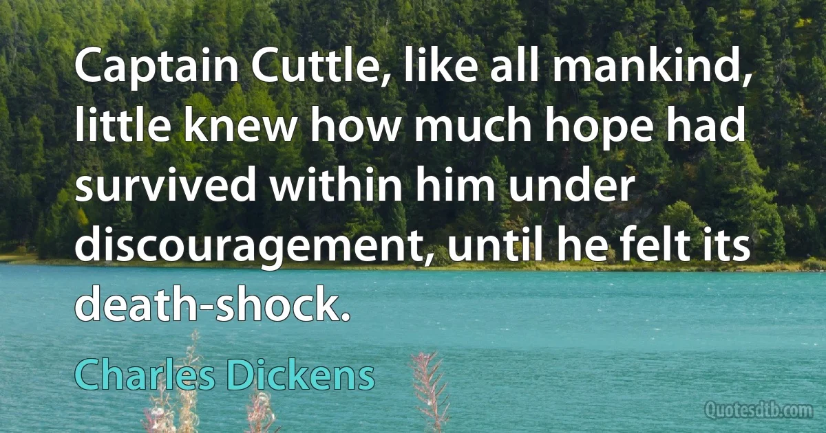 Captain Cuttle, like all mankind, little knew how much hope had survived within him under discouragement, until he felt its death-shock. (Charles Dickens)