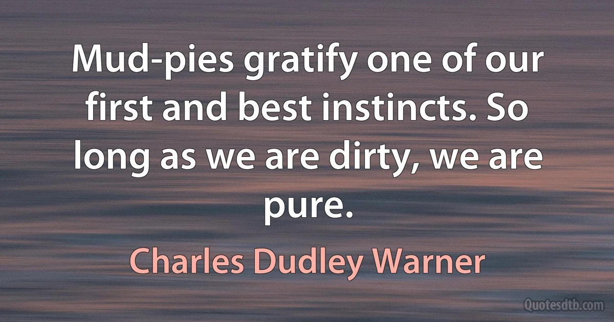 Mud-pies gratify one of our first and best instincts. So long as we are dirty, we are pure. (Charles Dudley Warner)