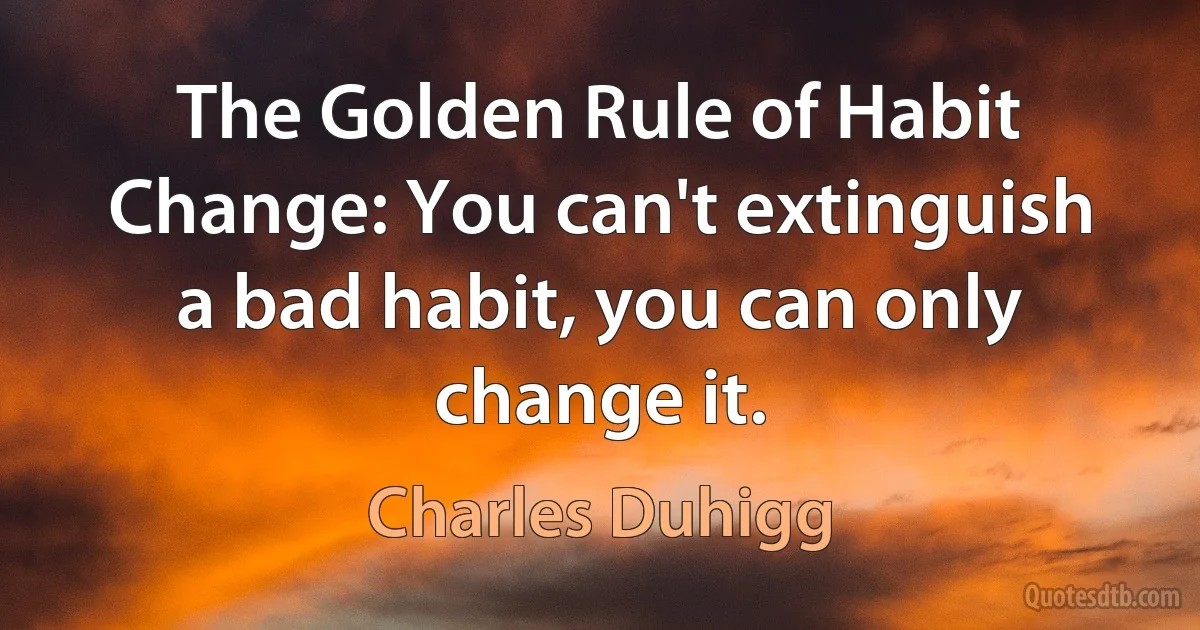 The Golden Rule of Habit Change: You can't extinguish a bad habit, you can only change it. (Charles Duhigg)