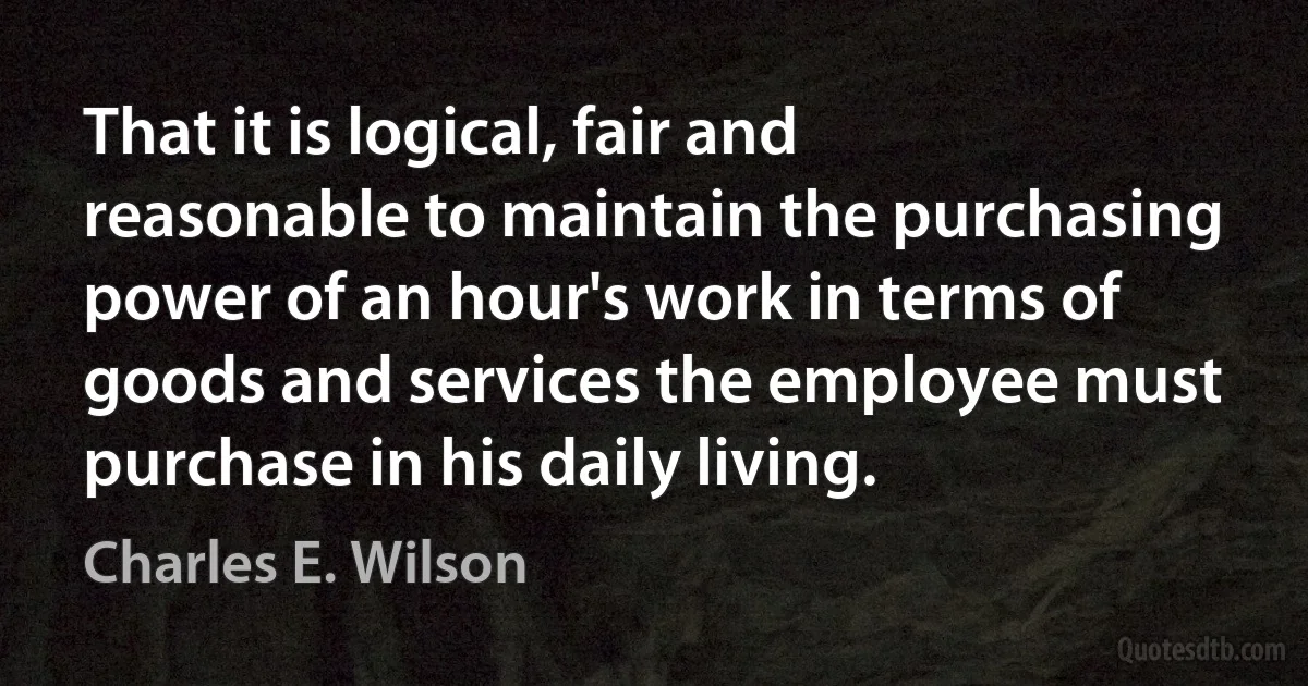 That it is logical, fair and reasonable to maintain the purchasing power of an hour's work in terms of goods and services the employee must purchase in his daily living. (Charles E. Wilson)